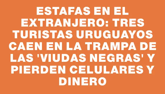 Estafas en el extranjero: tres turistas uruguayos caen en la trampa de las "viudas negras" y pierden celulares y dinero