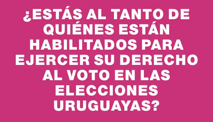 ¿Estás al tanto de quiénes están habilitados para ejercer su derecho al voto en las elecciones uruguayas?