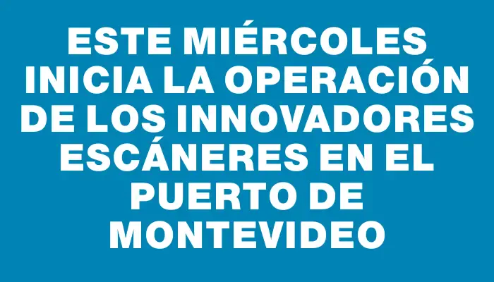 Este miércoles inicia la operación de los innovadores escáneres en el puerto de Montevideo