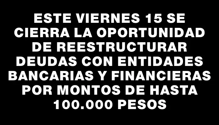 Este viernes 15 se cierra la oportunidad de reestructurar deudas con entidades bancarias y financieras por montos de hasta 100.000 pesos