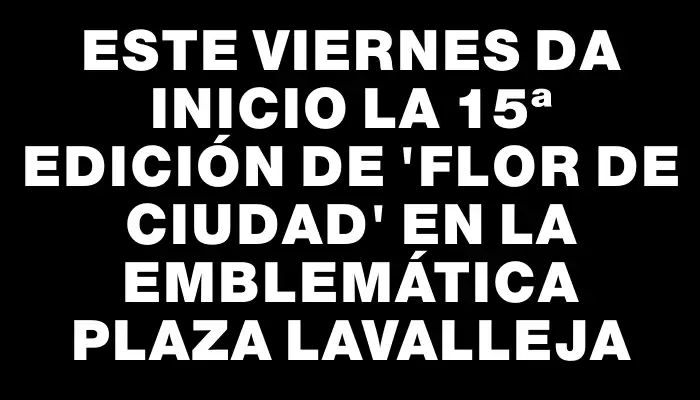 Este viernes da inicio la 15ª Edición de “Flor de Ciudad” en la emblemática Plaza Lavalleja