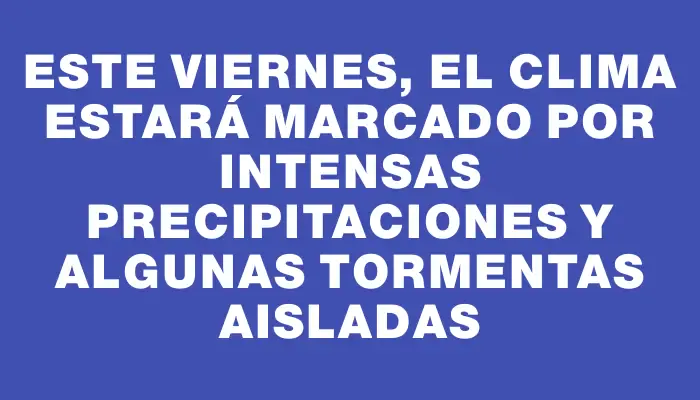 Este viernes, el clima estará marcado por intensas precipitaciones y algunas tormentas aisladas