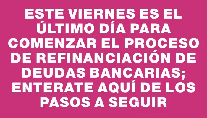 Este viernes es el último día para comenzar el proceso de refinanciación de deudas bancarias; enterate aquí de los pasos a seguir