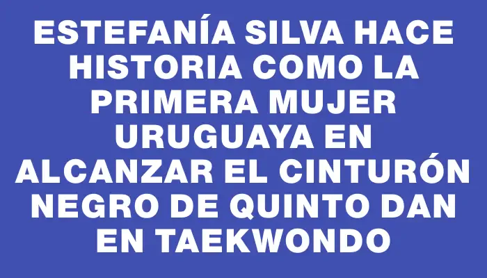 Estefanía Silva hace historia como la primera mujer uruguaya en alcanzar el cinturón negro de quinto dan en Taekwondo