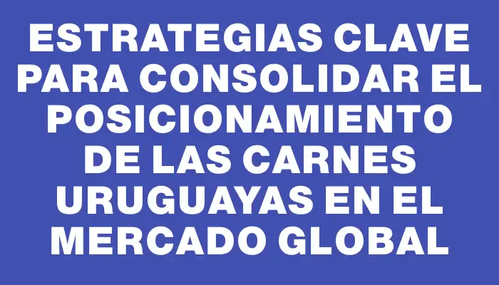 Estrategias clave para consolidar el posicionamiento de las carnes uruguayas en el mercado global