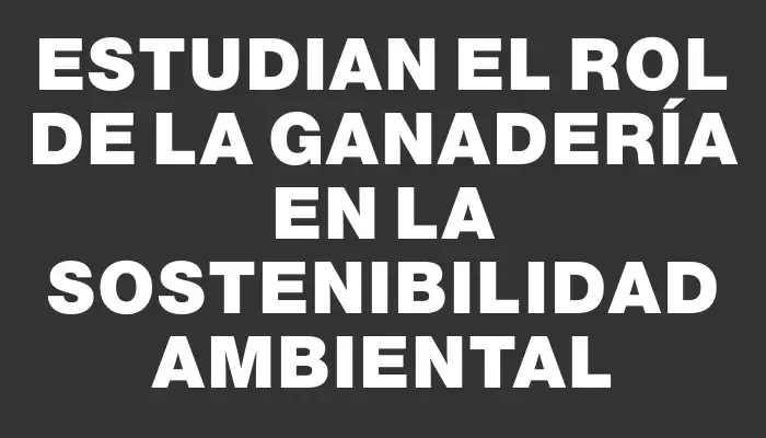 Estudian el rol de la Ganadería en la Sostenibilidad Ambiental