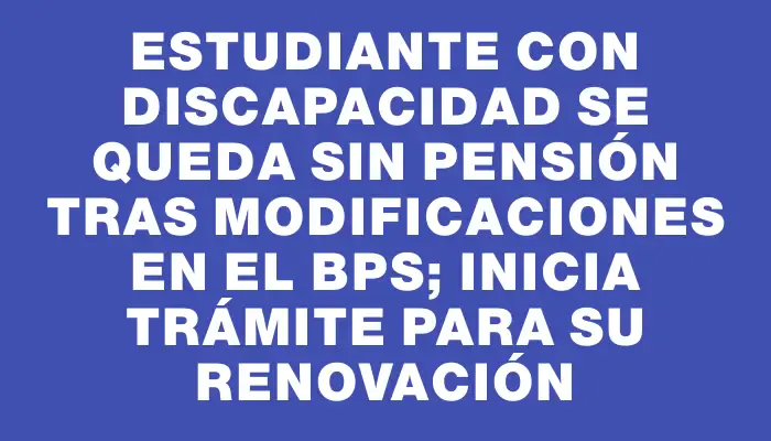Estudiante con discapacidad se queda sin pensión tras modificaciones en el Bps; inicia trámite para su renovación