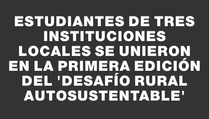 Estudiantes de tres instituciones locales se unieron en la primera edición del “Desafío Rural Autosustentable”