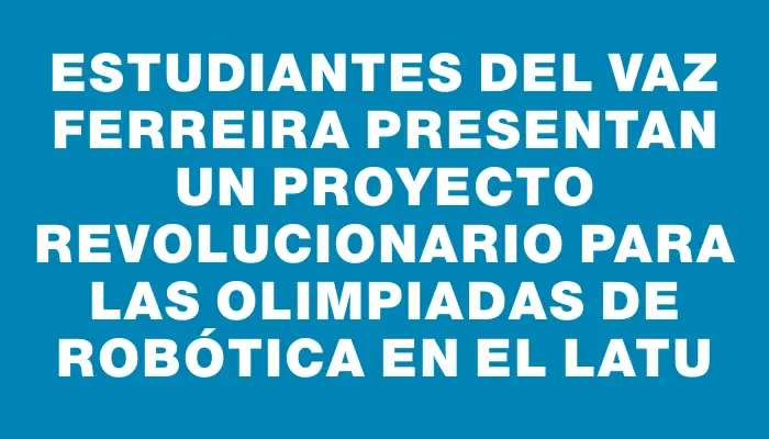 Estudiantes del Vaz Ferreira presentan un proyecto revolucionario para las Olimpiadas de Robótica en el Latu