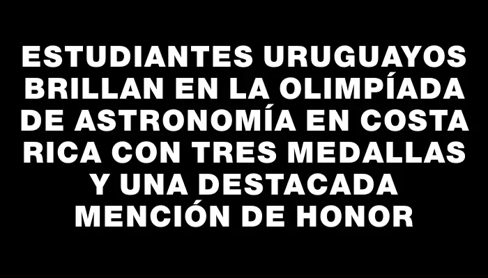 Estudiantes uruguayos brillan en la Olimpíada de Astronomía en Costa Rica con tres medallas y una destacada mención de honor