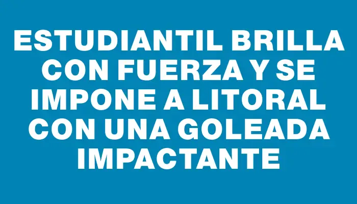 Estudiantil brilla con fuerza y se impone a Litoral con una goleada impactante