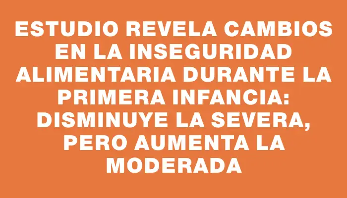 Estudio revela cambios en la inseguridad alimentaria durante la primera infancia: disminuye la severa, pero aumenta la moderada