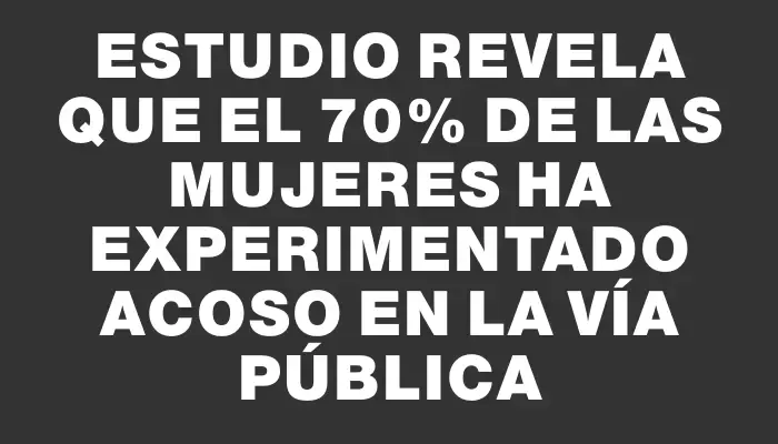 Estudio revela que el 70% de las mujeres ha experimentado acoso en la vía pública