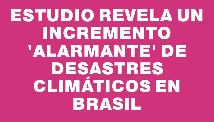 Estudio revela un incremento "alarmante" de desastres climáticos en Brasil