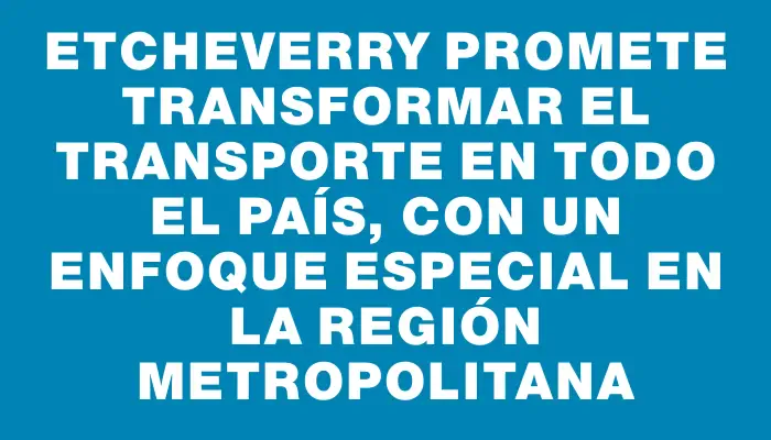 Etcheverry promete transformar el transporte en todo el país, con un enfoque especial en la región metropolitana