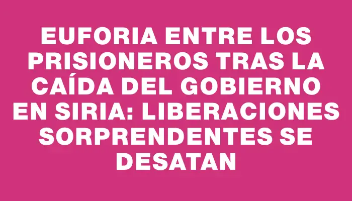 Euforia entre los prisioneros tras la caída del gobierno en Siria: liberaciones sorprendentes se desatan