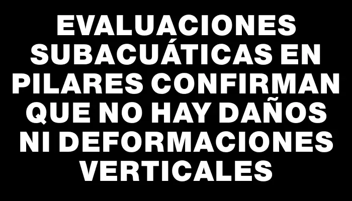 Evaluaciones subacuáticas en pilares confirman que no hay daños ni deformaciones verticales