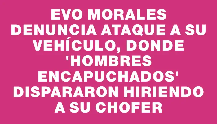 Evo Morales denuncia ataque a su vehículo, donde "hombres encapuchados" dispararon hiriendo a su chofer