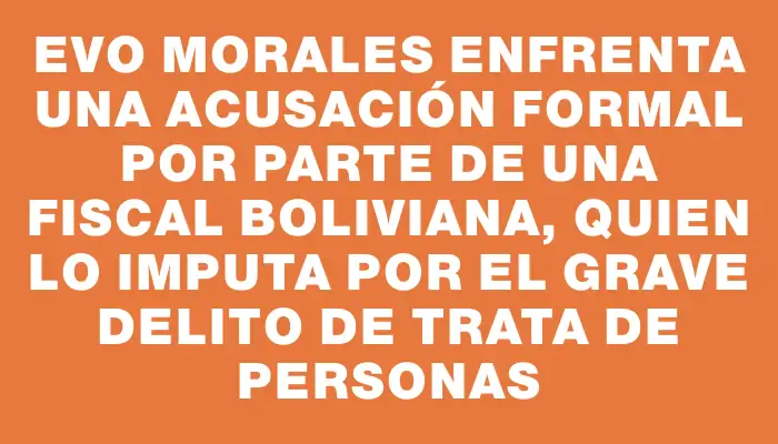 Evo Morales enfrenta una acusación formal por parte de una fiscal boliviana, quien lo imputa por el grave delito de trata de personas