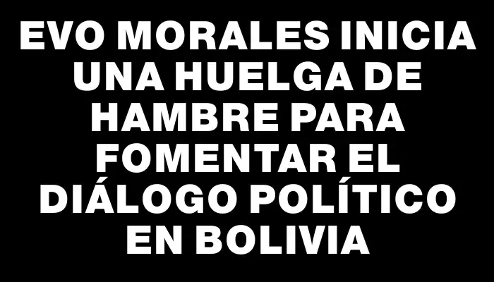 Evo Morales inicia una huelga de hambre para fomentar el diálogo político en Bolivia