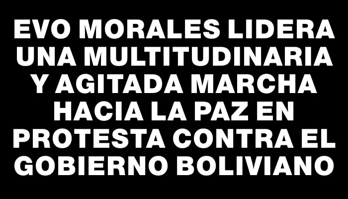 Evo Morales lidera una multitudinaria y agitada marcha hacia La Paz en protesta contra el gobierno boliviano