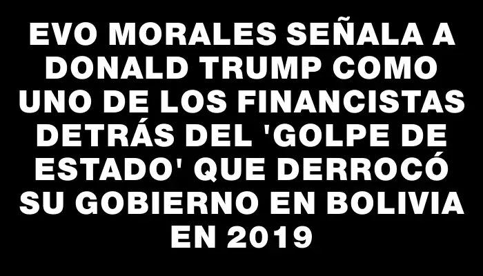 Evo Morales señala a Donald Trump como uno de los financistas detrás del "golpe de Estado" que derrocó su gobierno en Bolivia en 2019