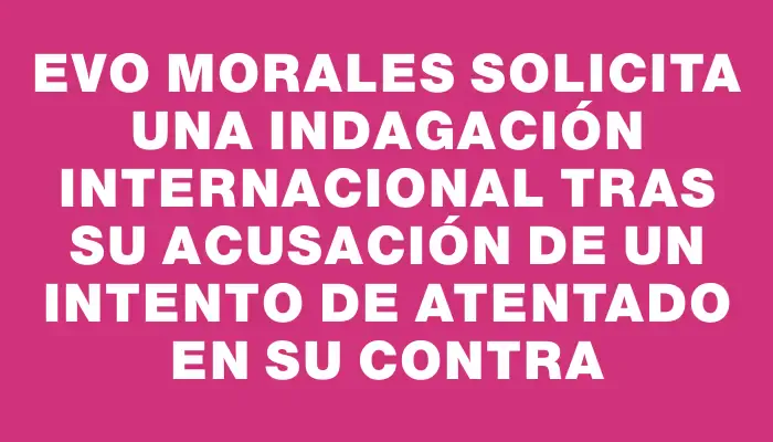 Evo Morales solicita una indagación internacional tras su acusación de un intento de atentado en su contra