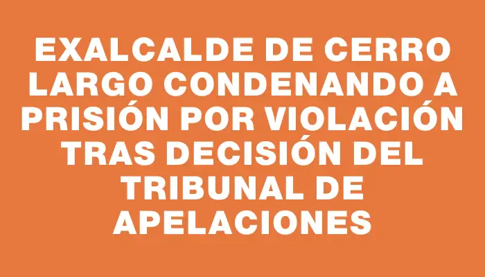 Exalcalde de Cerro Largo condenando a prisión por violación tras decisión del Tribunal de Apelaciones