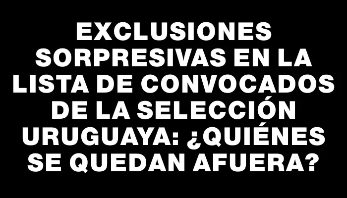 Exclusiones sorpresivas en la lista de convocados de la Selección uruguaya: ¿quiénes se quedan afuera?