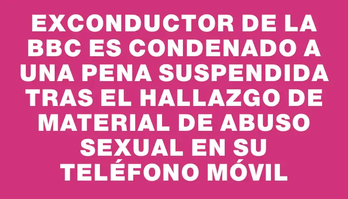 Exconductor de la Bbc es condenado a una pena suspendida tras el hallazgo de material de abuso sexual en su teléfono móvil