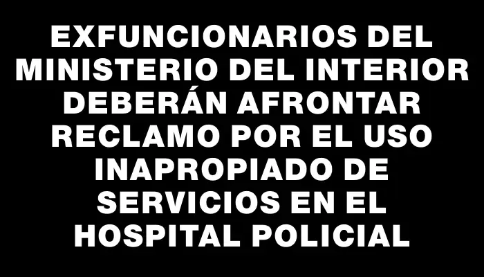 Exfuncionarios del Ministerio del Interior deberán afrontar reclamo por el uso inapropiado de servicios en el Hospital Policial