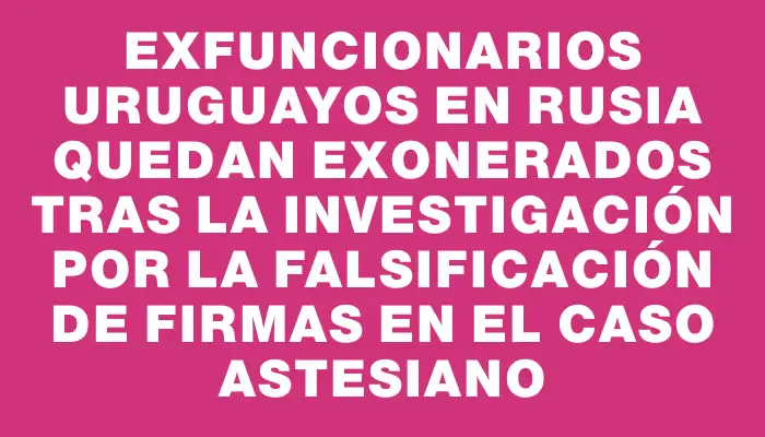 Exfuncionarios uruguayos en Rusia quedan exonerados tras la investigación por la falsificación de firmas en el caso Astesiano