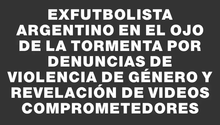 Exfutbolista argentino en el ojo de la tormenta por denuncias de violencia de género y revelación de videos comprometedores