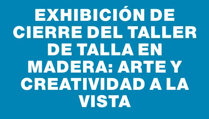 Exhibición de cierre del Taller de Talla en Madera: Arte y Creatividad a la Vista