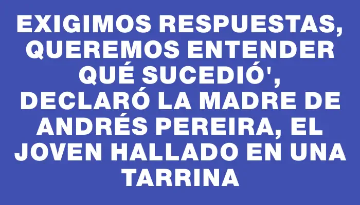 Exigimos respuestas, queremos entender qué sucedió", declaró la madre de Andrés Pereira, el joven hallado en una tarrina