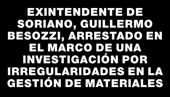 Exintendente de Soriano, Guillermo Besozzi, arrestado en el marco de una investigación por irregularidades en la gestión de materiales