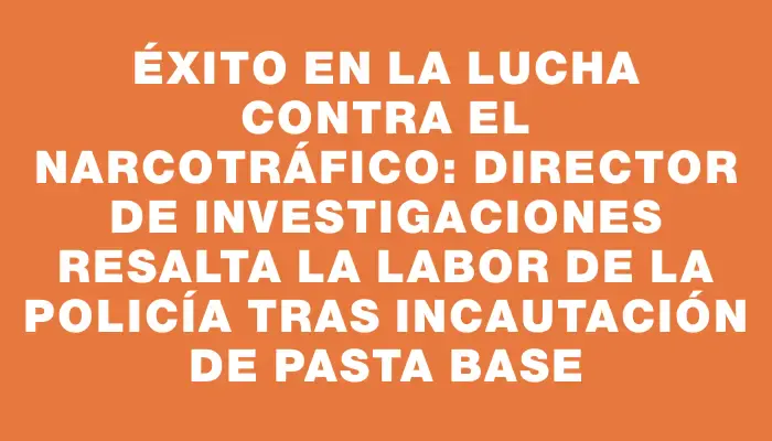 Éxito en la lucha contra el narcotráfico: director de Investigaciones resalta la labor de la Policía tras incautación de pasta base