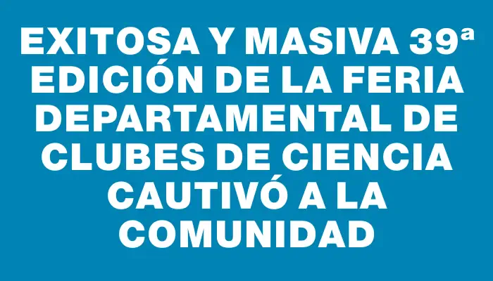 Exitosa y masiva 39ª edición de la Feria Departamental de Clubes de Ciencia cautivó a la comunidad