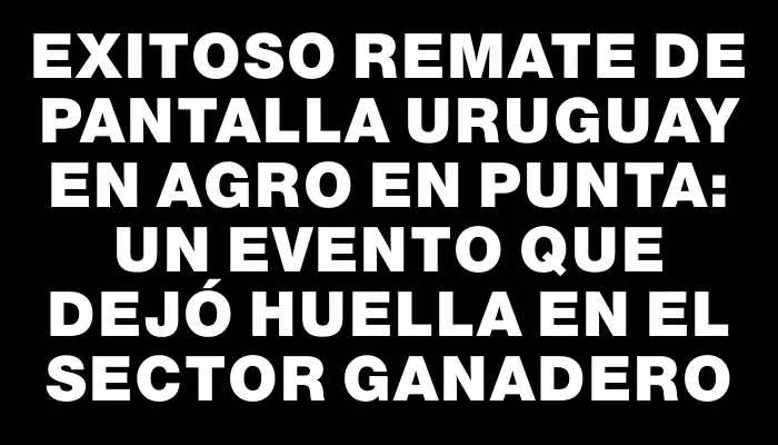 Exitoso remate de Pantalla Uruguay en Agro en Punta: un evento que dejó huella en el sector ganadero