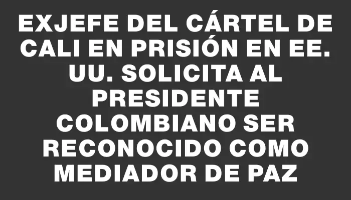 Exjefe del Cártel de Cali en prisión en Ee. Uu. solicita al presidente colombiano ser reconocido como mediador de paz