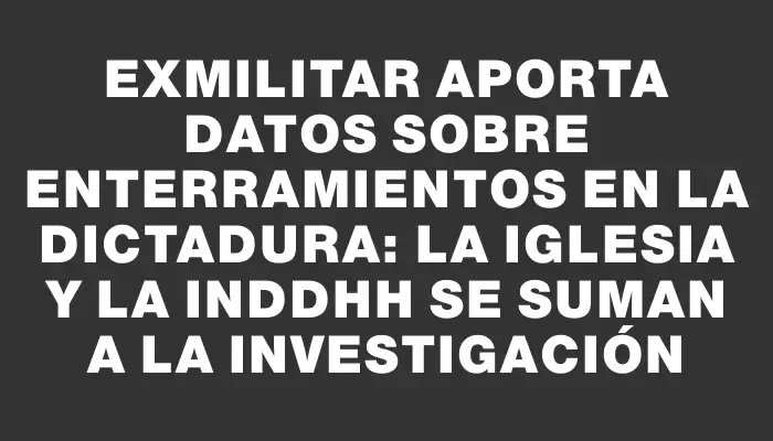 Exmilitar aporta datos sobre enterramientos en la dictadura: la Iglesia y la Inddhh se suman a la investigación