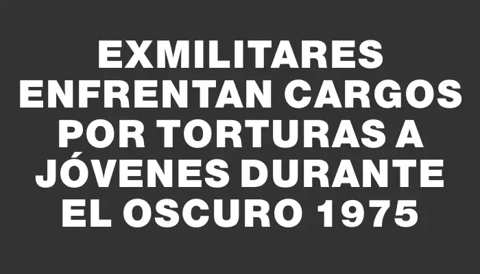 Exmilitares enfrentan cargos por torturas a jóvenes durante el oscuro 1975