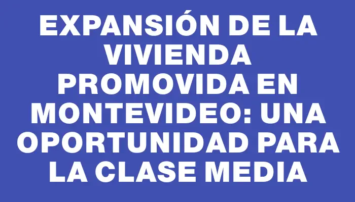 Expansión de la Vivienda Promovida en Montevideo: una oportunidad para la clase media