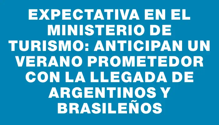 Expectativa en el Ministerio de Turismo: anticipan un verano prometedor con la llegada de argentinos y brasileños