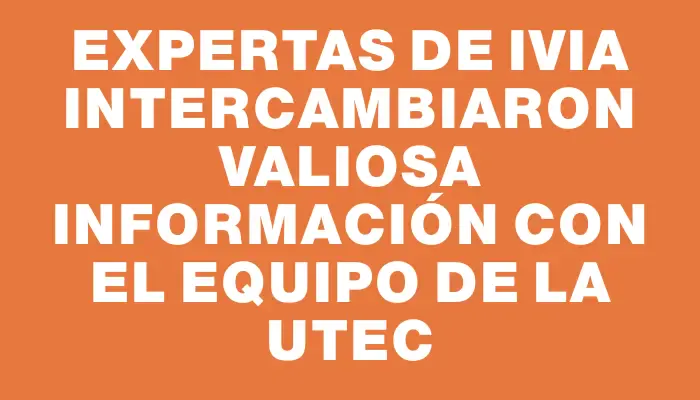 Expertas de Ivia intercambiaron valiosa información con el equipo de la Utec