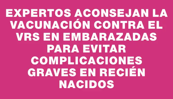 Expertos aconsejan la vacunación contra el Vrs en embarazadas para evitar complicaciones graves en recién nacidos