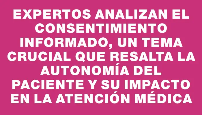 Expertos analizan el consentimiento informado, un tema crucial que resalta la autonomía del paciente y su impacto en la atención médica