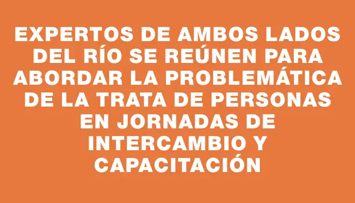 Expertos de ambos lados del río se reúnen para abordar la problemática de la Trata de Personas en jornadas de intercambio y capacitación