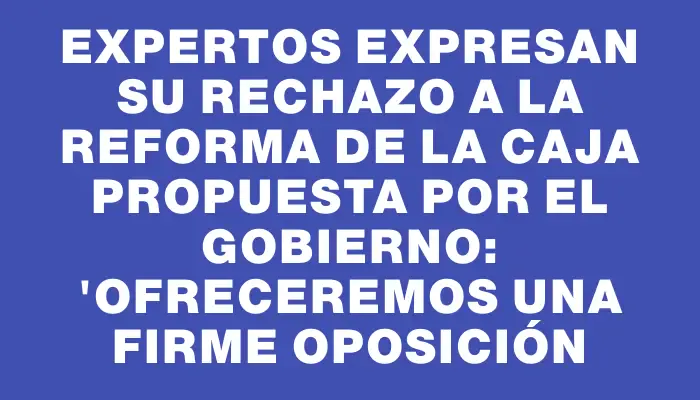 Expertos expresan su rechazo a la reforma de la Caja propuesta por el Gobierno: "Ofreceremos una firme oposición