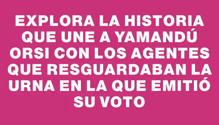 Explora la historia que une a Yamandú Orsi con los agentes que resguardaban la urna en la que emitió su voto